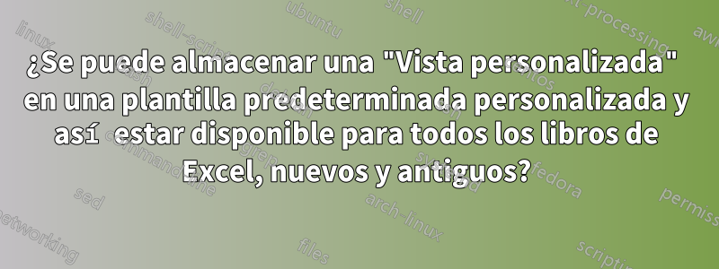 ¿Se puede almacenar una "Vista personalizada" en una plantilla predeterminada personalizada y así estar disponible para todos los libros de Excel, nuevos y antiguos?