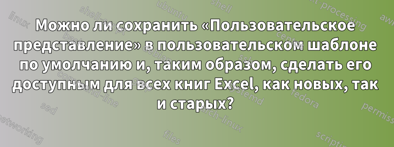 Можно ли сохранить «Пользовательское представление» в пользовательском шаблоне по умолчанию и, таким образом, сделать его доступным для всех книг Excel, как новых, так и старых?