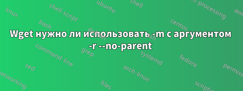 Wget нужно ли использовать -m с аргументом -r --no-parent