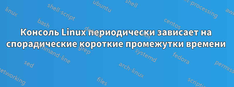 Консоль Linux периодически зависает на спорадические короткие промежутки времени