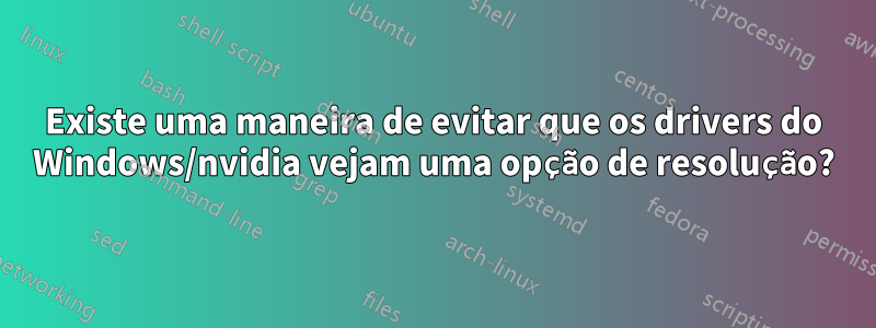 Existe uma maneira de evitar que os drivers do Windows/nvidia vejam uma opção de resolução?