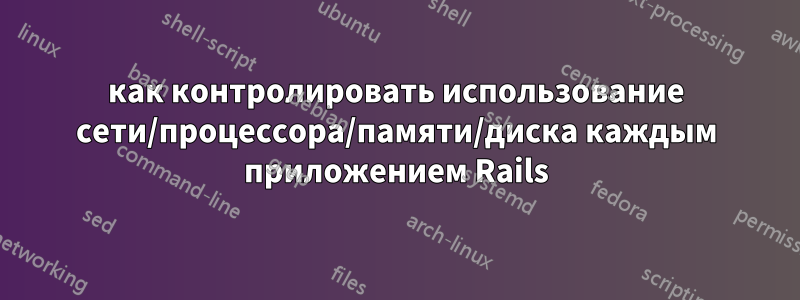 как контролировать использование сети/процессора/памяти/диска каждым приложением Rails