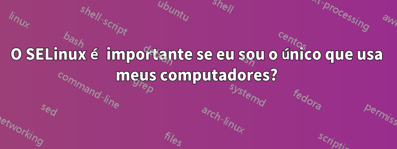 O SELinux é importante se eu sou o único que usa meus computadores?