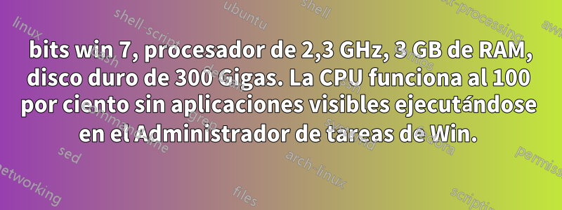 64 bits win 7, procesador de 2,3 GHz, 3 GB de RAM, disco duro de 300 Gigas. La CPU funciona al 100 por ciento sin aplicaciones visibles ejecutándose en el Administrador de tareas de Win.