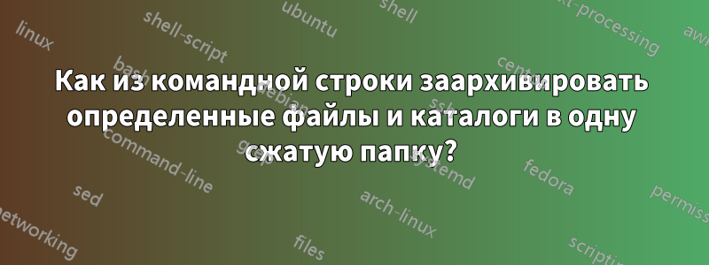 Как из командной строки заархивировать определенные файлы и каталоги в одну сжатую папку?