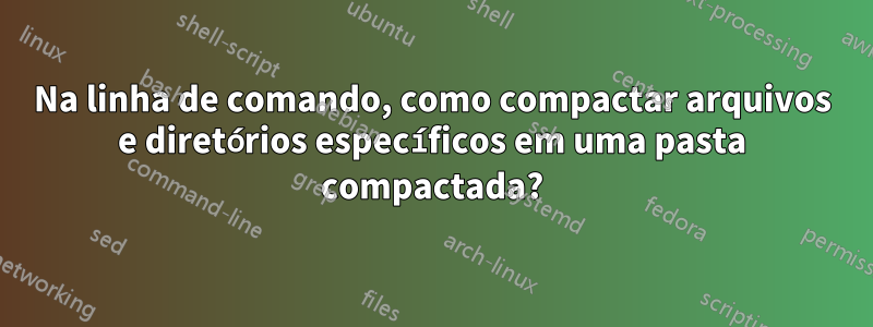 Na linha de comando, como compactar arquivos e diretórios específicos em uma pasta compactada?