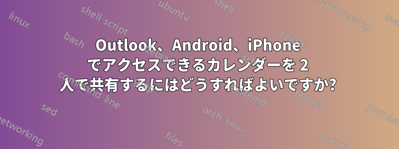 Outlook、Android、iPhone でアクセスできるカレンダーを 2 人で共有するにはどうすればよいですか?