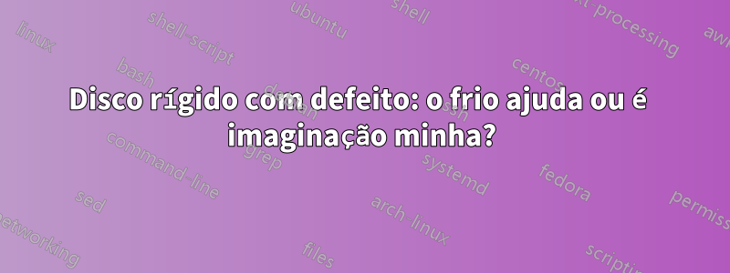 Disco rígido com defeito: o frio ajuda ou é imaginação minha?