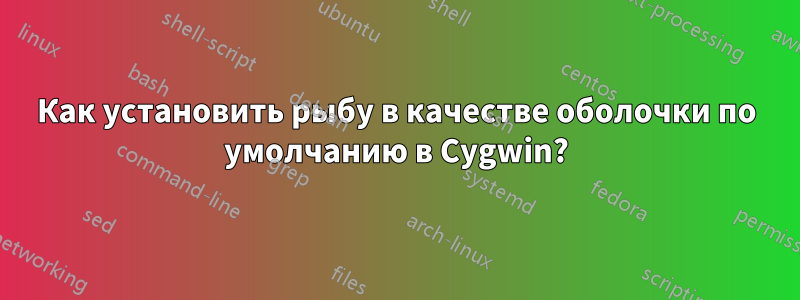 Как установить рыбу в качестве оболочки по умолчанию в Cygwin?