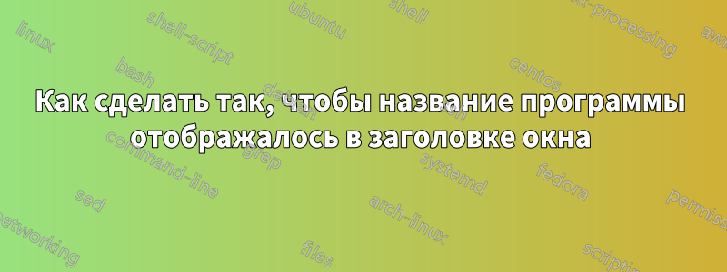 Как сделать так, чтобы название программы отображалось в заголовке окна