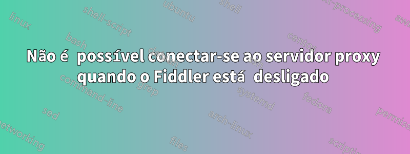 Não é possível conectar-se ao servidor proxy quando o Fiddler está desligado