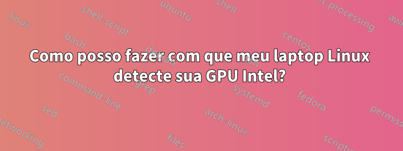 Como posso fazer com que meu laptop Linux detecte sua GPU Intel?