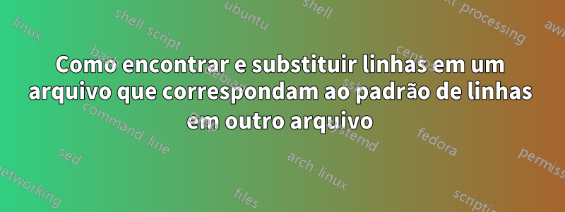 Como encontrar e substituir linhas em um arquivo que correspondam ao padrão de linhas em outro arquivo