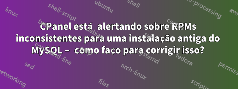 CPanel está alertando sobre RPMs inconsistentes para uma instalação antiga do MySQL – como faço para corrigir isso?