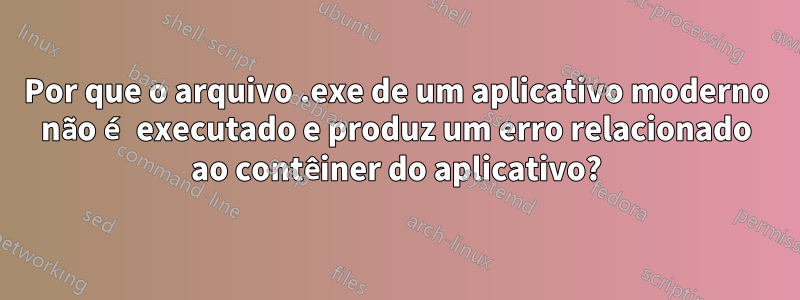 Por que o arquivo .exe de um aplicativo moderno não é executado e produz um erro relacionado ao contêiner do aplicativo?