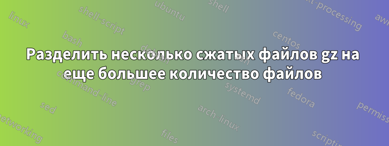 Разделить несколько сжатых файлов gz на еще большее количество файлов