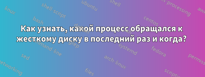 Как узнать, какой процесс обращался к жесткому диску в последний раз и когда?