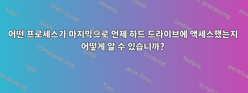 어떤 프로세스가 마지막으로 언제 하드 드라이브에 액세스했는지 어떻게 알 수 있습니까?