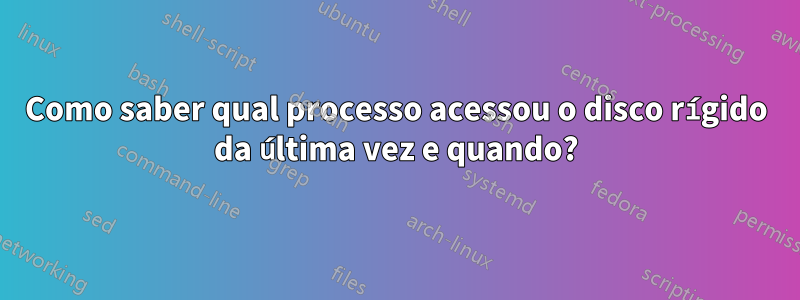 Como saber qual processo acessou o disco rígido da última vez e quando?