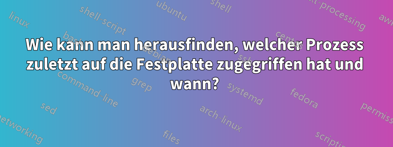 Wie kann man herausfinden, welcher Prozess zuletzt auf die Festplatte zugegriffen hat und wann?