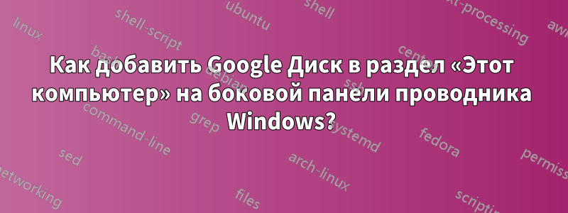 Как добавить Google Диск в раздел «Этот компьютер» на боковой панели проводника Windows?