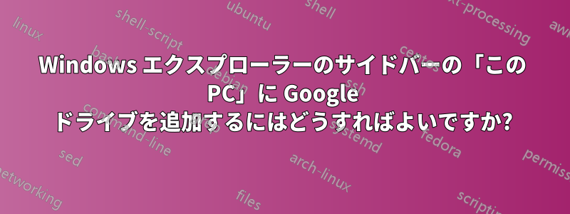 Windows エクスプローラーのサイドバーの「この PC」に Google ドライブを追加するにはどうすればよいですか?