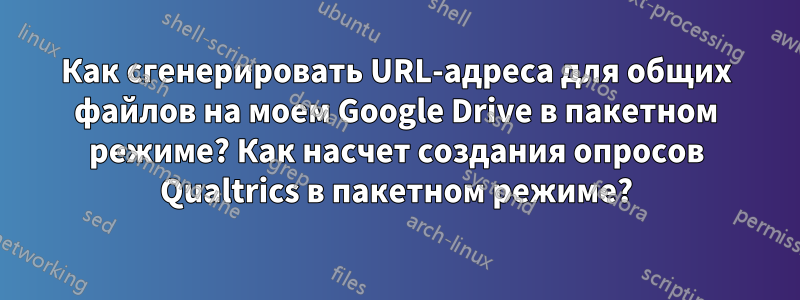 Как сгенерировать URL-адреса для общих файлов на моем Google Drive в пакетном режиме? Как насчет создания опросов Qualtrics в пакетном режиме?