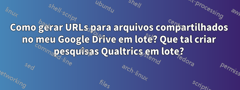 Como gerar URLs para arquivos compartilhados no meu Google Drive em lote? Que tal criar pesquisas Qualtrics em lote?