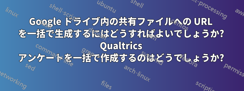 Google ドライブ内の共有ファイルへの URL を一括で生成するにはどうすればよいでしょうか? Qualtrics アンケートを一括で作成するのはどうでしょうか?