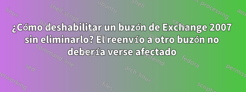 ¿Cómo deshabilitar un buzón de Exchange 2007 sin eliminarlo? El reenvío a otro buzón no debería verse afectado