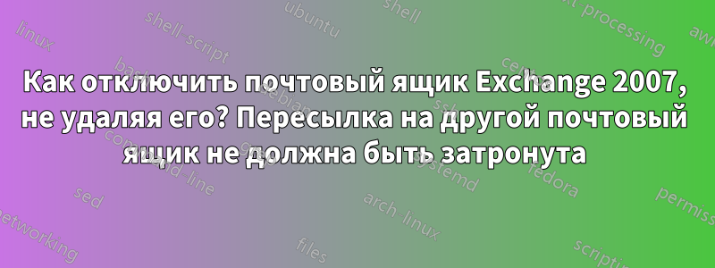 Как отключить почтовый ящик Exchange 2007, не удаляя его? Пересылка на другой почтовый ящик не должна быть затронута