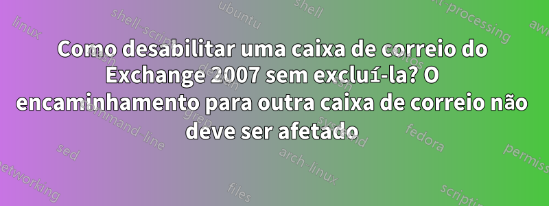 Como desabilitar uma caixa de correio do Exchange 2007 sem excluí-la? O encaminhamento para outra caixa de correio não deve ser afetado