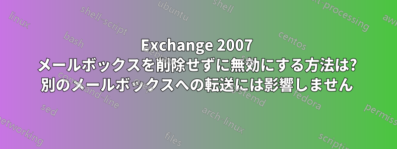 Exchange 2007 メールボックスを削除せずに無効にする方法は? 別のメールボックスへの転送には影響しません