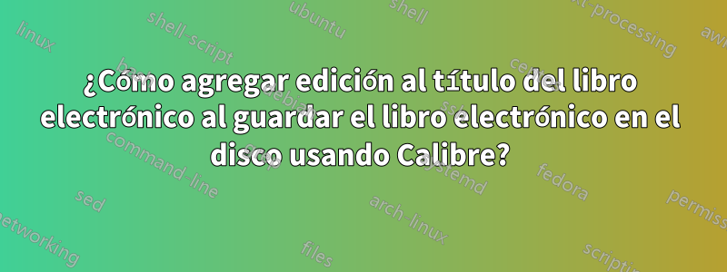 ¿Cómo agregar edición al título del libro electrónico al guardar el libro electrónico en el disco usando Calibre?