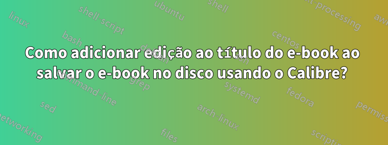 Como adicionar edição ao título do e-book ao salvar o e-book no disco usando o Calibre?