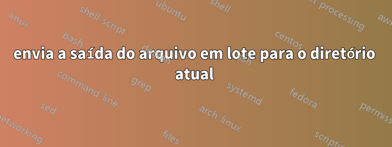 envia a saída do arquivo em lote para o diretório atual