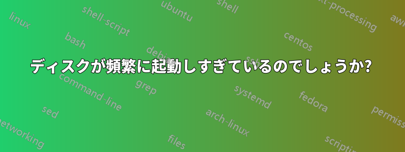 ディスクが頻繁に起動しすぎているのでしょうか?