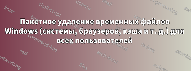 Пакетное удаление временных файлов Windows (системы, браузеров, кэша и т. д.) для всех пользователей