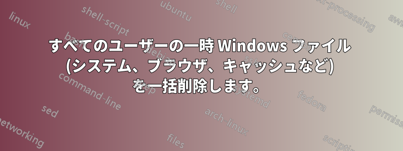 すべてのユーザーの一時 Windows ファイル (システム、ブラウザ、キャッシュなど) を一括削除します。