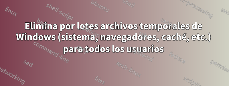 Elimina por lotes archivos temporales de Windows (sistema, navegadores, caché, etc.) para todos los usuarios