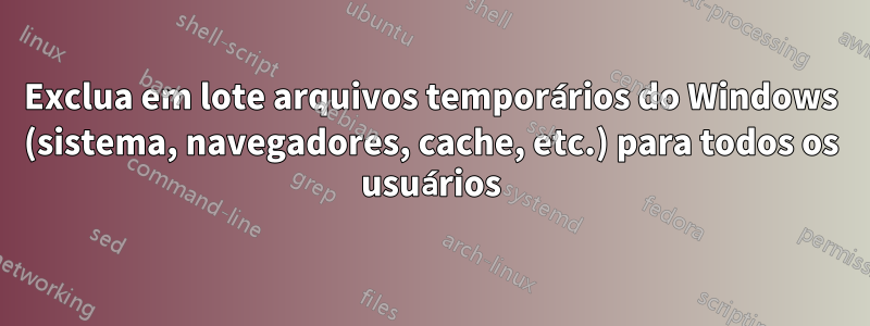 Exclua em lote arquivos temporários do Windows (sistema, navegadores, cache, etc.) para todos os usuários