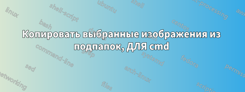 Копировать выбранные изображения из подпапок, ДЛЯ cmd