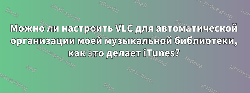 Можно ли настроить VLC для автоматической организации моей музыкальной библиотеки, как это делает iTunes?