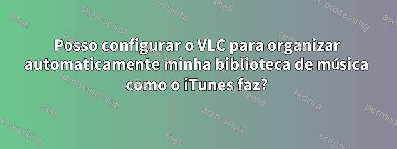 Posso configurar o VLC para organizar automaticamente minha biblioteca de música como o iTunes faz?