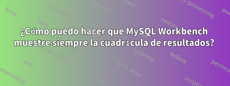 ¿Cómo puedo hacer que MySQL Workbench muestre siempre la cuadrícula de resultados?