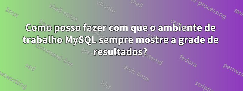 Como posso fazer com que o ambiente de trabalho MySQL sempre mostre a grade de resultados?