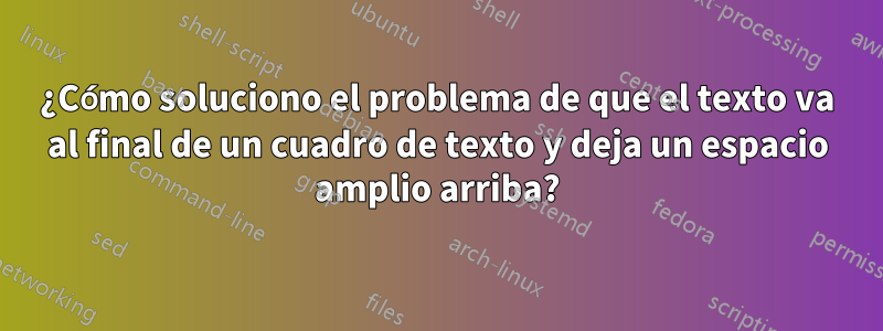 ¿Cómo soluciono el problema de que el texto va al final de un cuadro de texto y deja un espacio amplio arriba?