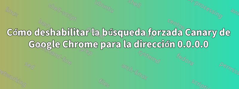 Cómo deshabilitar la búsqueda forzada Canary de Google Chrome para la dirección 0.0.0.0