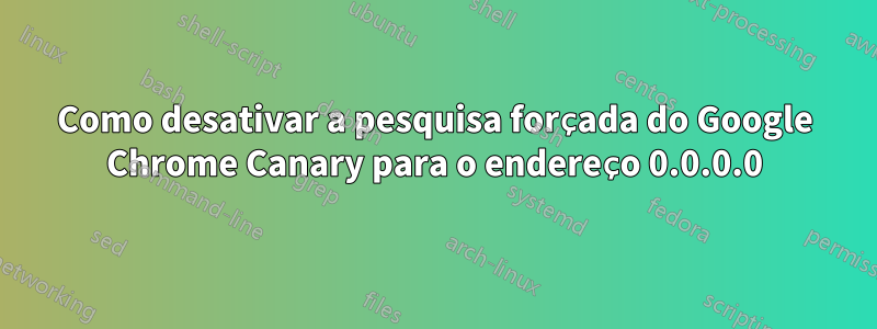 Como desativar a pesquisa forçada do Google Chrome Canary para o endereço 0.0.0.0