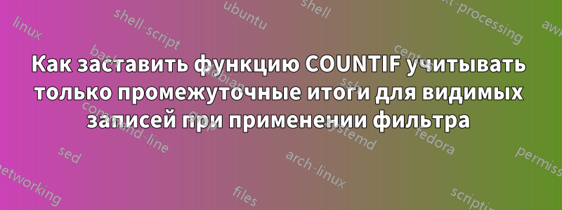 Как заставить функцию COUNTIF учитывать только промежуточные итоги для видимых записей при применении фильтра